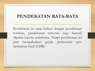 PENDEKATAN RATA-RATA
Pendekatan isi sama halnya dengan pendekatan
totalitas, pendekatan rata-rata juga banyak
dipakai karena sederhana. Tetapi pendekatan ini
pun mengabaikan gejala penurunan per-
tambahan hasil (LDR)