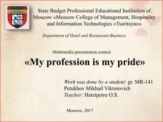 «My profession is my pride»
Work was done by a student: gr. MR-141
Petukhov Mikhail Viktorovich
Teacher: Hatzipetru O.S.
Moscow, 2017
State Budget Professional Educational Institution of
Moscow «Moscow College of Management, Hospitality
and Information Technologies «Tsaritsyno»
Department of Hotel and Restaurant Business
Multimedia presentation contest
 