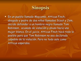 Sinopsis En un pueblo llamado Maycomb, Atticus Finch, abogado y padre de dos niños llamados Scout y Jem, decide defender a un hombre negro llamado Tom Robinson,  acusado de violación y abuso hacía una mujer blanca. En el juicio, Atticus Finch hace todo lo posible para que Tom Robinson no sea declarado culpable de la violación. Pero no todo sale como Atticus esperaba. 