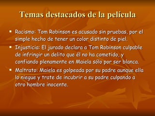 Temas destacados de la película Racismo: Tom Robinson es acusado sin pruebas, por el simple hecho de tener un color distinto de piel. Injusticia: El jurado declara a Tom Robinson culpable de infringir un delito que él no ha cometido, y confiando plenamente en Maiela sólo por ser blanca. Maltrato: Maiela es golpeada por su padre aunque ella lo niegue y trate de incubrir a su padre culpando a otro hombre inocente. 