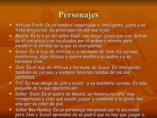 Personajes Atticus Finch: Es un hombre respetuoso e inteligente, justo y no tiene prejuicios. Su preocupación son sus hijos. Maiela: És la hija del señor Ewel, una mujer joven que vive detrás de él con prejuicios inculcados por él mismo y miente para encubrir la verdad de la que se avergüenza. Scout: És la hija de Atticus y la hermana de Jem. Es curiosa, aventurera, algo chicazo y quiere mucho a su padre y a su hermano Jem. Jem: És el hijo de Atticus y hermano de Scout. Es inteligente, también es curioso, y siempre lleva las riendas de los dos hermanos. Tití: Es muy amigo de jem y scout,  y es bastante curioso. Es más pequeño de lo que aparenta ser. Señor  Ewel: Es el padre de Maiela, un hombre racista, muy irrespetuoso y cree que puede juzgar y condenar a la gente tan sólo por su color de piel. Señor Boo Radley: Es un personaje marginado por la sociedad pero Jem y Scout aprenden de su padre que no hay que juzgar a la gente por su apariencia. Al final se hacen muy buenos amigos 