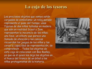 La caja de los tesoros Los preciosos objetos que vemos están cargados de simbolismo: un reloj parado representa el paso del tiempo; unas figuras de dos niños talladas en madera que són en realidad Scout y Jem representan la inocencia de los niños; una llave, un silbato que parece una llamada de atención y las canicas  recuerdan los juegos de los niños y las ceras la capacidad de representación, de comprensión …  Todos los objetos de esta caja se relacionan con Boo Radley, ya que es él quien les deja los objetos en el hueco del tronco de un árbol a los niños protagonistas de la historia. 