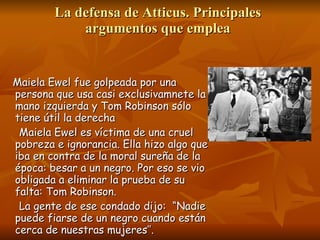 La defensa de Atticus. Principales argumentos que emplea Maiela Ewel fue golpeada por una persona que usa casi exclusivamnete la mano izquierda y Tom Robinson sólo tiene útil la derecha Maiela Ewel es víctima de una cruel pobreza e ignorancia. Ella hizo algo que iba en contra de la moral sureña de la época: besar a un negro. Por eso se vio obligada a eliminar la prueba de su falta: Tom Robinson.  La gente de ese condado dijo:  “Nadie puede fiarse de un negro cuando están cerca de nuestras mujeres’’. 