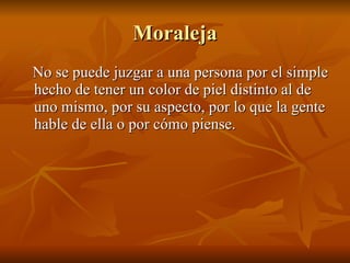 Moraleja No se puede juzgar a una persona por el simple hecho de tener un color de piel distinto al de uno mismo, por su aspecto, por lo que la gente hable de ella o por cómo piense. 
