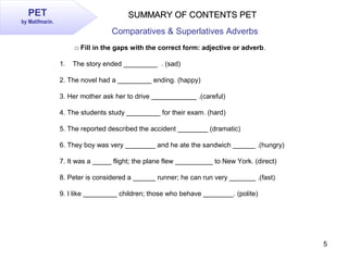 5
PET
by Matifmarin.
SUMMARY OF CONTENTS PETSUMMARY OF CONTENTS PET
Comparatives & Superlatives Adverbs
□ Fill in the gaps...