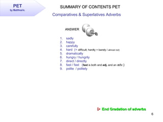6
PET
by Matifmarin.
SUMMARY OF CONTENTS PETSUMMARY OF CONTENTS PET
Comparatives & Superlatives Adverbs
 End Gradation o...