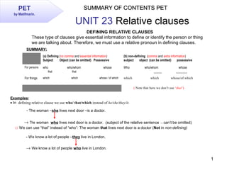 1
SUMMARY OF CONTENTS PETSUMMARY OF CONTENTS PETPET
by Matifmarin.
UNIT 23 Relative clauses
DEFINING RELATIVE CLAUSES
These type of clauses give essential information to define or identify the person or thing
we are talking about. Therefore, we must use a relative pronoun in defining clauses.
SUMMARY:
 
(a) Defining (no comma and essential information)
Subject Object (can be omitted) Possessive
(b) non-defining (comma and extra information)
subject object (can be omitted) possessive
For persons who who/whom whose
that that
Who who/whom            whose
_____ _______
For things which which whose / of which which                     which   whose/of which
  ( Note that here we don’t use ‘that’)
Examples:
• In  defining relative clause we use who/ that/which instead of he/she/they/it.
- The woman –she lives next door –is a doctor.
→ The woman who lives next door is a doctor. (subject of the relative sentence → can’t be omitted)
□ We can use “that” instead of “who”: The woman that lives next door is a doctor (Not in non-defining)
→ We know a lot of people who live in London.
- We know a lot of people –they live in London.
 