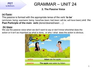 1
GRAMMAR – UNIT 24
2. The Passive Voice
(a) Form:
The passive is formed with the appropriate tense of the verb ‘to be’
(am/is/are; being; was/were; being have/has been; had been; will be; will have been) and the
Past Participle of the main verb (done/cleaned/seen …)
(b) Uses:
We use the passive voice when we don’t want to say or don’t know who/what does the
action or it isn’t as important as what is done, or who / what does the action is obvious.
active Adam ate the apple.
passive The apple was eaten by Adam.
PET
by Matifmarin.
 