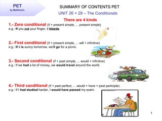 1
PET
by Matifmarin.
SUMMARY OF CONTENTS PETSUMMARY OF CONTENTS PET
There are 4 kinds
1.- Zero conditional (if + present simple, ... present simple)
e.g.: If you cut your finger, it bleeds.
2.- First conditional (if + present simple, ... will + infinitive)
e.g.: If it is sunny tomorrow, we'll go for a picnic.
3.- Second conditional (if + past simple, ... would + infinitive)
e.g.: If we had a lot of money, we would travel around the world.
4.- Third conditional (if + past perfect, ... would + have + past participle)
e.g.: If I had studied harder, I would have passed my exam.
UNIT 26 + 28 – The Conditionals
 