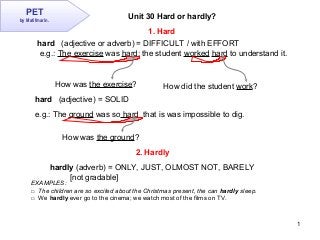 1
PET
by Matifmarin.
Unit 30 Hard or hardly?
hard (adjective or adverb) = DIFFICULT / with EFFORT
e.g.: The exercise was hard; the student worked hard to understand it.
hard (adjective) = SOLID
e.g.: The ground was so hard that is was impossible to dig.
How was the exercise? How did the student work?
How was the ground?
hardly (adverb) = ONLY, JUST, OLMOST NOT, BARELY
[not gradable]
1. Hard
2. Hardly
EXAMPLES:
□ The children are so excited about the Christmas present, the can hardly sleep.
□ We hardly ever go to the cinema; we watch most of the films on TV.
 