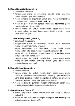 6. Menu Remedial (menu 6) :
      berisi soal Remedial.
      Penggunaan menu ini sebaiknya setelah anda mencoba
       menu sebelumnya/menu evaluasi
      Menu remedial ini digunakan untuk anda yang memperoleh
       nilai pada menu evaluasi Kecil dari 75
      Menu ini bisa di unduh dengan mengklik download pada
       tampilan bawah frame slide
      tujuan menu ini untuk memberikan kesempatan anda
       kembali dalam menguji kemampuan tentang materi yang
       telah anda pelajari

7.    Menu Pengayaan (menu 7) :
      berisi soal Pengayaan.
      Penggunaan menu ini sebaiknya setelah anda mencoba
       menu sebelumnya/menu evaluasi
      Menu pengayaan ini digunakan untuk anda yang
       memperoleh nilai pada menu evaluasi Lebih dari 90
      Menu ini bisa di unduh dengan mengklik download pada
       tampilan bawah frame slide
      tujuan menu ini untuk memberikan kesempatan anda
       memperdalam materi tentang materi yang telah anda
       pelajari berupa soal-soal.

8. Menu Diskusi (menu 8) :
      berisi Komentar.
      tujuan menu ini untuk memberikan kesempatan anda
       bertukar pendapat/berkomunikasi tentang permasalahan
       yang anda peroleh setelah mempelajari materi, atau berupa
       masukan tentang bahan ajar yang telah dibuat
      Menu ini bisa di gunakan dengan memasukan saran dan
       email anda pada kolom yang telah disediakan

9. Menu Resume (menu 9) :
      berisi Rangkuman Materi Matematika dari kelas X hingga
       Kelas XII
      Menu ini bisa di diunduh dengan mengklik download pada
       pojok kanan atas frame slide
 