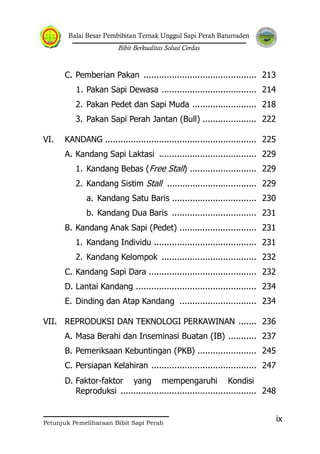Balai Besar Pembibitan Ternak Unggul Sapi Perah Baturraden
Bibit Berkualitas Solusi Cerdas
Petunjuk Pemeliharaan Bibit Sapi Perah
ix
C. Pemberian Pakan ............................................ 213
1. Pakan Sapi Dewasa ..................................... 214
2. Pakan Pedet dan Sapi Muda ......................... 218
3. Pakan Sapi Perah Jantan (Bull) ..................... 222
VI. KANDANG ........................................................... 225
A. Kandang Sapi Laktasi ...................................... 229
1. Kandang Bebas (Free Stall) .......................... 229
2. Kandang Sistim Stall ................................... 229
a. Kandang Satu Baris ................................. 230
b. Kandang Dua Baris ................................. 231
B. Kandang Anak Sapi (Pedet) .............................. 231
1. Kandang Individu ........................................ 231
2. Kandang Kelompok ..................................... 232
C. Kandang Sapi Dara .......................................... 232
D. Lantai Kandang ............................................... 234
E. Dinding dan Atap Kandang .............................. 234
VII. REPRODUKSI DAN TEKNOLOGI PERKAWINAN ....... 236
A. Masa Berahi dan Inseminasi Buatan (IB) ........... 237
B. Pemeriksaan Kebuntingan (PKB) ....................... 245
C. Persiapan Kelahiran ......................................... 247
D. Faktor-faktor yang mempengaruhi Kondisi
Reproduksi ..................................................... 248
 