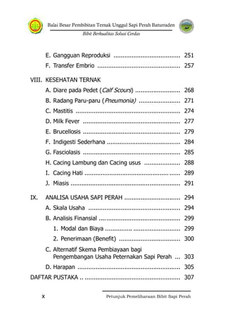 Balai Besar Pembibitan Ternak Unggul Sapi Perah Baturraden
Bibit Berkualitas Solusi Cerdas
Petunjuk Pemeliharaan Bibit Sapi Perahx
E. Gangguan Reproduksi ..................................... 251
F. Transfer Embrio .............................................. 257
VIII. KESEHATAN TERNAK
A. Diare pada Pedet (Calf Scours) ......................... 268
B. Radang Paru-paru (Pneumonia) ....................... 271
C. Mastitis .......................................................... 274
D. Milk Fever ...................................................... 277
E. Brucellosis ...................................................... 279
F. Indigesti Sederhana ......................................... 284
G. Fasciolasis ...................................................... 285
H. Cacing Lambung dan Cacing usus .................... 288
I. Cacing Hati ..................................................... 289
J. Miasis ............................................................. 291
IX. ANALISA USAHA SAPI PERAH ............................... 294
A. Skala Usaha ................................................... 294
B. Analisis Finansial ............................................. 299
1. Modal dan Biaya ............... .......................... 299
2. Penerimaan (Benefit) .................................. 300
C. Alternatif Skema Pembiayaan bagi
Pengembangan Usaha Peternakan Sapi Perah ... 303
D. Harapan ......................................................... 305
DAFTAR PUSTAKA .. ..................................................... 307
 