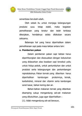 Balai Besar Pembibitan Ternak Unggul Sapi Perah Baturraden
Bibit Berkualitas Solusi Cerdas
Petunjuk Pemeliharaan Bibit Sapi Perah
101
senantiasa berubah-ubah.
Oleh sebab itu untuk menjaga kelangsungan
produksi susu tetap stabil, maka kegiatan
pemeliharaan yang teratur dan telah terbiasa
dikerjakan, hendaknya selalu dilakukan secara
seksama.
Beberapa hal yang harus diperhatikan dalam
pemeliharaan sapi pada masa laktasi antara lain:
a. Pemberian pakan
Dalam pemberian pakan sapi laktasi harus
diperhitungkan dan disesuaikan dengan kebutuhan
yang didasarkan atas keadaan sapi tersebut yaitu
untuk hidup pokok, untuk pertumbuhan dan untuk
produksi serta kelangsungan dan perkembangan
reproduksinya. Pakan ternak yang diberikan harus
diperhatikan kandungan proteinnya, lemak,
karbohidrat, mineral dan vitamin serta kandungan
serat kasar, bahan kering dan air.
Bahan-bahan makanan ternak yang diberikan
disamping cukup mengandung zat-zat makanan
yang dibutuhkan, juga agar diperhatikan :
(1). tidak mengandung zat-zat beracun,
 