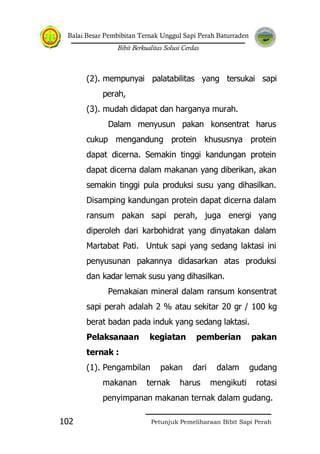 Balai Besar Pembibitan Ternak Unggul Sapi Perah Baturraden
Bibit Berkualitas Solusi Cerdas
Petunjuk Pemeliharaan Bibit Sapi Perah102
(2). mempunyai palatabilitas yang tersukai sapi
perah,
(3). mudah didapat dan harganya murah.
Dalam menyusun pakan konsentrat harus
cukup mengandung protein khususnya protein
dapat dicerna. Semakin tinggi kandungan protein
dapat dicerna dalam makanan yang diberikan, akan
semakin tinggi pula produksi susu yang dihasilkan.
Disamping kandungan protein dapat dicerna dalam
ransum pakan sapi perah, juga energi yang
diperoleh dari karbohidrat yang dinyatakan dalam
Martabat Pati. Untuk sapi yang sedang laktasi ini
penyusunan pakannya didasarkan atas produksi
dan kadar lemak susu yang dihasilkan.
Pemakaian mineral dalam ransum konsentrat
sapi perah adalah 2 % atau sekitar 20 gr / 100 kg
berat badan pada induk yang sedang laktasi.
Pelaksanaan kegiatan pemberian pakan
ternak :
(1). Pengambilan pakan dari dalam gudang
makanan ternak harus mengikuti rotasi
penyimpanan makanan ternak dalam gudang.
 