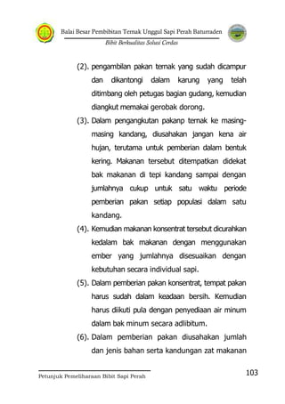 Balai Besar Pembibitan Ternak Unggul Sapi Perah Baturraden
Bibit Berkualitas Solusi Cerdas
Petunjuk Pemeliharaan Bibit Sapi Perah
103
(2). pengambilan pakan ternak yang sudah dicampur
dan dikantongi dalam karung yang telah
ditimbang oleh petugas bagian gudang, kemudian
diangkut memakai gerobak dorong.
(3). Dalam pengangkutan pakanp ternak ke masing-
masing kandang, diusahakan jangan kena air
hujan, terutama untuk pemberian dalam bentuk
kering. Makanan tersebut ditempatkan didekat
bak makanan di tepi kandang sampai dengan
jumlahnya cukup untuk satu waktu periode
pemberian pakan setiap populasi dalam satu
kandang.
(4). Kemudian makanan konsentrat tersebut dicurahkan
kedalam bak makanan dengan menggunakan
ember yang jumlahnya disesuaikan dengan
kebutuhan secara individual sapi.
(5). Dalam pemberian pakan konsentrat, tempat pakan
harus sudah dalam keadaan bersih. Kemudian
harus diikuti pula dengan penyediaan air minum
dalam bak minum secara adlibitum.
(6). Dalam pemberian pakan diusahakan jumlah
dan jenis bahan serta kandungan zat makanan
 