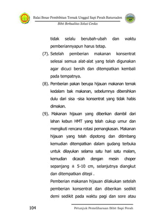 Balai Besar Pembibitan Ternak Unggul Sapi Perah Baturraden
Bibit Berkualitas Solusi Cerdas
Petunjuk Pemeliharaan Bibit Sapi Perah104
tidak selalu berubah-ubah dan waktu
pemberiannyapun harus tetap.
(7). Setelah pemberian makanan konsentrat
selesai semua alat-alat yang telah digunakan
agar dicuci bersih dan ditempatkan kembali
pada tempatnya.
(8). Pemberian pakan berupa hijauan makanan ternak
kedalam bak makanan, sebelumnya dibersihkan
dulu dari sisa -sisa konsentrat yang tidak habis
dimakan.
(9). Makanan hijauan yang diberikan diambil dari
lahan kebun HMT yang telah cukup umur dan
mengikuti rencana rotasi pemangkasan. Makanan
hijauan yang telah dipotong dan ditimbang
kemudian ditempatkan dalam gudang terbuka
untuk dilayukan selama satu hari satu malam,
kemudian dicacah dengan mesin choper
sepanjang ± 5-10 cm, selanjutnya diangkut
dan ditempatkan ditepi .
Pemberian makanan hijauan dilakukan setelah
pemberian konsentrat dan diberikan sedikit
demi sedikit pada waktu pagi dan sore atau
 