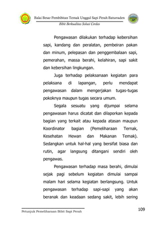 Balai Besar Pembibitan Ternak Unggul Sapi Perah Baturraden
Bibit Berkualitas Solusi Cerdas
Petunjuk Pemeliharaan Bibit Sapi Perah
109
Pengawasan dilakukan terhadap kebersihan
sapi, kandang dan peralatan, pembeiran pakan
dan minum, pelepasan dan penggembalaan sapi,
pemerahan, massa berahi, kelahiran, sapi sakit
dan kebersihan lingkungan.
Juga terhadap pelaksanaan kegiatan para
pelaksana di lapangan, perlu mendapat
pengawasan dalam mengerjakan tugas-tugas
pokoknya maupun tugas secara umum.
Segala sesuatu yang dijumpai selama
pengawasan harus dicatat dan dilaporkan kepada
bagian yang terkait atau kepada atasan maupun
Koordinator bagian (Pemeliharaan Ternak,
Kesehatan Hewan dan Makanan Temak).
Sedangkan untuk hal-hal yang bersifat biasa dan
rutin, agar langsung ditangani sendiri oleh
pengawas.
Pengawasan terhadap masa berahi, dimulai
sejak pagi sebelum kegiatan dimulai sampai
malam hari selama kegiatan berlangsung. Untuk
pengawasan terhadap sapi-sapi yang akan
beranak dan keadaan sedang sakit, lebih sering
 