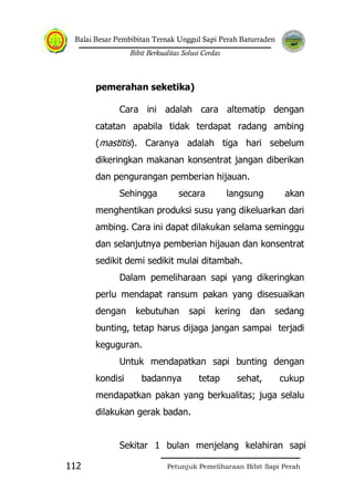 Balai Besar Pembibitan Ternak Unggul Sapi Perah Baturraden
Bibit Berkualitas Solusi Cerdas
Petunjuk Pemeliharaan Bibit Sapi Perah112
pemerahan seketika)
Cara ini adalah cara altematip dengan
catatan apabila tidak terdapat radang ambing
(mastitis). Caranya adalah tiga hari sebelum
dikeringkan makanan konsentrat jangan diberikan
dan pengurangan pemberian hijauan.
Sehingga secara langsung akan
menghentikan produksi susu yang dikeluarkan dari
ambing. Cara ini dapat dilakukan selama seminggu
dan selanjutnya pemberian hijauan dan konsentrat
sedikit demi sedikit mulai ditambah.
Dalam pemeliharaan sapi yang dikeringkan
perlu mendapat ransum pakan yang disesuaikan
dengan kebutuhan sapi kering dan sedang
bunting, tetap harus dijaga jangan sampai terjadi
keguguran.
Untuk mendapatkan sapi bunting dengan
kondisi badannya tetap sehat, cukup
mendapatkan pakan yang berkualitas; juga selalu
dilakukan gerak badan.
Sekitar 1 bulan menjelang kelahiran sapi
 