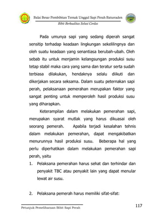 Balai Besar Pembibitan Ternak Unggul Sapi Perah Baturraden
Bibit Berkualitas Solusi Cerdas
Petunjuk Pemeliharaan Bibit Sapi Perah
117
Pada umunya sapi yang sedang diperah sangat
sensitip terhadap keadaan lingkungan sekelilingnya dan
oleh suatu keadaan yang senantiasa berubah-ubah. Oleh
sebab itu untuk menjamin kelangsungan produksi susu
tetap stabil maka cara yang sama dan teratur serta sudah
terbiasa dilakukan, hendaknya selalu diikuti dan
dikerjakan secara seksama. Dalam suatu peternakan sapi
perah, pelaksanaan pemerahan merupakan faktor yang
sangat penting untuk memperoleh hasil produksi susu
yang diharapkan.
Keterampilan dalam melakukan pemerahan sapi,
merupakan syarat mutlak yang harus dikuasai oleh
seorang pemerah. Apabila terjadi kesalahan tehnis
dalam melakukan pemerahan, dapat mengakibatkan
menurunnya hasil produksi susu. Beberapa hal yang
perlu diperhatikan dalam melakukan pemerahan sapi
perah, yaitu
1. Pelaksana pemerahan harus sehat dan terhindar dan
penyakit TBC atau penyakit lain yang dapat menular
lewat air susu.
2. Pelaksana pemerah harus memiliki sifat-sifat:
 