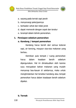 Balai Besar Pembibitan Ternak Unggul Sapi Perah Baturraden
Bibit Berkualitas Solusi Cerdas
Petunjuk Pemeliharaan Bibit Sapi Perah118
a. sayang pada ternak sapi perah
b. menyenangi pekerjaannya
c. berbadan sehat dan tidak jorok
d. dapat rnemerah dengan cepat dan teratur
e. terampil dalam tehnik pemerahan.
1. Persiapan sebelum pemerahan
a. Kandang / tempat pemerahan
Kandang harus bersih dari semua kotoran
sapi, air kencing, maupun sisa-sisa makanan yang
berbau.
Demikian pula tempat / ruang pemerahan
harus dalam keadaan bersih sebelum
dipergunakan. Hal ini dimaksudkan oleh karena
susu merupakan bahan makanan yang mudah
menyerap bau-bauan di sekitarnya, maka untuk
menghindarkan hal tersebut kandang atau tempat
pemerahan harus dalam keadaaan bersih sebelum
dipakai.
b. Ternak
 