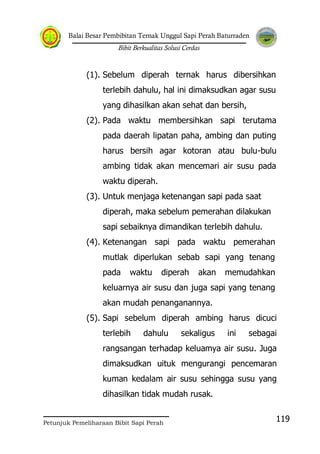 Balai Besar Pembibitan Ternak Unggul Sapi Perah Baturraden
Bibit Berkualitas Solusi Cerdas
Petunjuk Pemeliharaan Bibit Sapi Perah
119
(1). Sebelum diperah ternak harus dibersihkan
terlebih dahulu, hal ini dimaksudkan agar susu
yang dihasilkan akan sehat dan bersih,
(2). Pada waktu membersihkan sapi terutama
pada daerah lipatan paha, ambing dan puting
harus bersih agar kotoran atau bulu-bulu
ambing tidak akan mencemari air susu pada
waktu diperah.
(3). Untuk menjaga ketenangan sapi pada saat
diperah, maka sebelum pemerahan dilakukan
sapi sebaiknya dimandikan terlebih dahulu.
(4). Ketenangan sapi pada waktu pemerahan
mutlak diperlukan sebab sapi yang tenang
pada waktu diperah akan memudahkan
keluarnya air susu dan juga sapi yang tenang
akan mudah penanganannya.
(5). Sapi sebelum diperah ambing harus dicuci
terlebih dahulu sekaligus ini sebagai
rangsangan terhadap keluamya air susu. Juga
dimaksudkan uituk mengurangi pencemaran
kuman kedalam air susu sehingga susu yang
dihasilkan tidak mudah rusak.
 