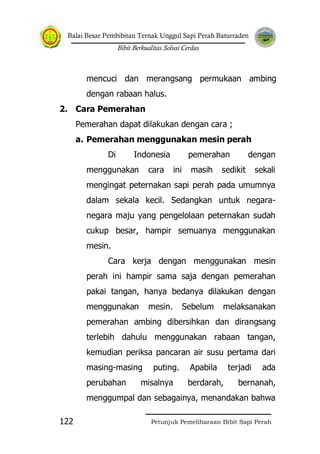 Balai Besar Pembibitan Ternak Unggul Sapi Perah Baturraden
Bibit Berkualitas Solusi Cerdas
Petunjuk Pemeliharaan Bibit Sapi Perah122
mencuci dan merangsang permukaan ambing
dengan rabaan halus.
2. Cara Pemerahan
Pemerahan dapat dilakukan dengan cara ;
a. Pemerahan menggunakan mesin perah
Di Indonesia pemerahan dengan
menggunakan cara ini masih sedikit sekali
mengingat peternakan sapi perah pada umumnya
dalam sekala kecil. Sedangkan untuk negara-
negara maju yang pengelolaan peternakan sudah
cukup besar, hampir semuanya menggunakan
mesin.
Cara kerja dengan menggunakan mesin
perah ini hampir sama saja dengan pemerahan
pakai tangan, hanya bedanya dilakukan dengan
menggunakan mesin. Sebelum melaksanakan
pemerahan ambing dibersihkan dan dirangsang
terlebih dahulu menggunakan rabaan tangan,
kemudian periksa pancaran air susu pertama dari
masing-masing puting. Apabila terjadi ada
perubahan misalnya berdarah, bernanah,
menggumpal dan sebagainya, menandakan bahwa
 