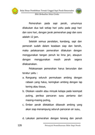 Balai Besar Pembibitan Ternak Unggul Sapi Perah Baturraden
Bibit Berkualitas Solusi Cerdas
Petunjuk Pemeliharaan Bibit Sapi Perah126
Pemerahan pada sapi perah, umumnya
dilakukan dua kali setiap hari yaitu pada pagi hari
dan sore hari, dengan jarak pemerahan pagi dan sore
adalah 12 jam.
Setelah semua peralatan, kandang, sapi dan
pemerah sudah dalam keadaan siap dan bersih,
maka pelaksanaan pemerahan dilakukan dengan
menggunakan tangan penuh ke lima jari, ataupun
dengan menggunakan mesih perah segera
dilaksanakan.
Pelaksanaan pemerahan harus berurutan dan
teratur yaitu :
a. Rangsang seluruh permukaan ambing dengan
rabaan yang halus, keringkan ambing dengan lap
kering atau tissue,
b. Oleskan vaselin atau minyak kelapa pada keempat
puting, periksa pancaran susu pertama dari
masing-masing puting,
c. Ember perah diletakkan dibawah ambing yang
akan siap menampung seluruh pancaran air susu,
d. Lakukan pemerahan dengan tenang dan penuh
 