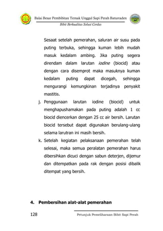 Balai Besar Pembibitan Ternak Unggul Sapi Perah Baturraden
Bibit Berkualitas Solusi Cerdas
Petunjuk Pemeliharaan Bibit Sapi Perah128
Sesaat setelah pemerahan, saluran air susu pada
puting terbuka, sehingga kuman lebih mudah
masuk kedalam ambing. Jika puting segera
direndam dalam larutan iodine (biocid) atau
dengan cara disemprot maka masuknya kuman
kedalam puting dapat dicegah, sehingga
mengurangi kemungkinan terjadinya penyakit
mastitis.
j. Penggunaan larutan iodine (biocid) untuk
menghapushamakan pada puting adalah 1 cc
biocid diencerkan dengan 25 cc air bersih. Larutan
biocid tersebut dapat digunakan berulang-ulang
selama larutran ini masih bersih.
k. Setelah kegiatan pelaksanaan pemerahan telah
selesai, maka semua peralatan pemerahan harus
dibersihkan dicuci dengan sabun deterjen, dijemur
dan ditempatkan pada rak dengan posisi dibalik
ditempat yang bersih.
4. Pembersihan alat-alat pemerahan
 