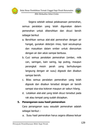 Balai Besar Pembibitan Ternak Unggul Sapi Perah Baturraden
Bibit Berkualitas Solusi Cerdas
Petunjuk Pemeliharaan Bibit Sapi Perah
129
Segera setelah selesai pelaksanaan pemerahan,
semua peralatan yang telah digunakan dalarn
pemerahan untuk dibersihkan dan dicuci bersih
sebagai berikut
a. Bersihkan semua alat-alat pemerahan dengan air
hangat, gunakan deterjen rinso, tipol secukupnya
dan masukkan dalam ember untuk diencerkan
dengan air dan aduk sampai berbusa.
b. Cuci semua peralatan pemerahan (ember, milk
can, saringan, kain saring, lap puting, maupun
perangkat mesin perah yang berhubungan
langsung dengan air susu) digosok dan disabun
sampai bersih.
c. Bilas semua peralatan pemerahan yang telah
digosok dan disabun tersebut dengan air bersih
sampai sisa-sisa kotoran maupun air sabun hilang.
d. Letakkan alat-alat yang telah dicuci tersebut pada
rak atau tempat yang sudah disiapkan.
5. Penanganan susu hasil pemerahan
Cara penanganan susu sesudah pemerahan adalah
sebagai berikut :
a. Susu hasil pemerahan harus segera dibawa keluar
 