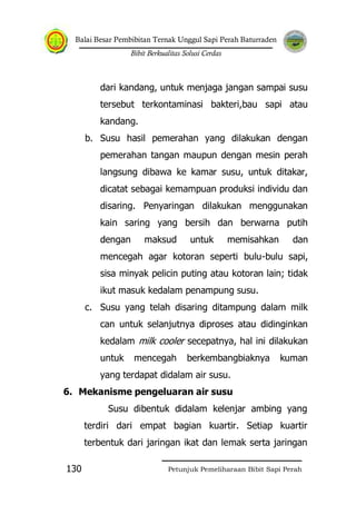 Balai Besar Pembibitan Ternak Unggul Sapi Perah Baturraden
Bibit Berkualitas Solusi Cerdas
Petunjuk Pemeliharaan Bibit Sapi Perah130
dari kandang, untuk menjaga jangan sampai susu
tersebut terkontaminasi bakteri,bau sapi atau
kandang.
b. Susu hasil pemerahan yang dilakukan dengan
pemerahan tangan maupun dengan mesin perah
langsung dibawa ke kamar susu, untuk ditakar,
dicatat sebagai kemampuan produksi individu dan
disaring. Penyaringan dilakukan menggunakan
kain saring yang bersih dan berwarna putih
dengan maksud untuk memisahkan dan
mencegah agar kotoran seperti bulu-bulu sapi,
sisa minyak pelicin puting atau kotoran lain; tidak
ikut masuk kedalam penampung susu.
c. Susu yang telah disaring ditampung dalam milk
can untuk selanjutnya diproses atau didinginkan
kedalam milk cooler secepatnya, hal ini dilakukan
untuk mencegah berkembangbiaknya kuman
yang terdapat didalam air susu.
6. Mekanisme pengeluaran air susu
Susu dibentuk didalam kelenjar ambing yang
terdiri dari empat bagian kuartir. Setiap kuartir
terbentuk dari jaringan ikat dan lemak serta jaringan
 