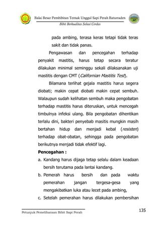 Balai Besar Pembibitan Ternak Unggul Sapi Perah Baturraden
Bibit Berkualitas Solusi Cerdas
Petunjuk Pemeliharaan Bibit Sapi Perah
135
pada ambing, terasa keras tetapi tidak teras
sakit dan tidak panas.
Pengawasan dan pencegahan terhadap
penyakit mastitis, harus tetap secara teratur
dilakukan minimal seminggu sekali dilaksanakan uji
mastitis dengan CMT (Californian Mastitis Test).
Bilamana terlihat gejala mastitis harus segera
diobati; makin cepat diobati makin cepat sembuh.
Walaupun sudah kelihatan sembuh maka pengobatan
terhadap mastitis harus diteruskan, untuk mencegah
timbulnya infeksi ulang. Bila pengobatan dihentikan
terlalu dini, bakteri penyebab masitis mungkin masih
bertahan hidup dan menjadi kebal (resisten)
terhadap obat-obatan, sehingga pada pengobatan
berikutnya menjadi tidak efektif lagi.
Pencegahan :
a. Kandang harus dijaga tetap selalu dalam keadaan
bersih terutama pada lantai kandang.
b. Pemerah harus bersih dan pada waktu
pemerahan jangan tergesa-gesa yang
mengakibatkan luka atau lecet pada ambing,
c. Setelah pemerahan harus dilakukan pembersihan
 