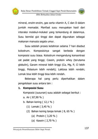 Balai Besar Pembibitan Ternak Unggul Sapi Perah Baturraden
Bibit Berkualitas Solusi Cerdas
Petunjuk Pemeliharaan Bibit Sapi Perah
137
mineral, enzim-enzim, gas serta vitamin A, C dan D dalam
jumlah memadai. Manfaat susu merupakan hasil dari
interaksi molekul-molukel yang terkandung di dalamnya.
Susu bernilai gizi tinggi dan dapat digunakan sebagai
makanan manusia segala umur.
Susu setelah proses kelahiran selama 7 hari disebut
kolostrum. Komposisinya sangat berbeda dengan
komposisi susu biasa. Kolostrum mengandung konsentrasi
zat padat yang tinggi; Casein, protein whey (terutama
globulin), Garam mineral lebih tinggi (Ca, Mg, P, Cl lebih
tinggi, Potasium lebih rendah); Laktosa lebih rendah;
Lemak bisa lebih tinggi bisa lebih rendah.
Beberapa hal yang perlu diperhatikan dalam
pengelolaan susu antara lain :
1. Komposisi Susu
Komposisi (susunan) susu adalah sebagai berikut :
a. Air ( 87,90 % )
b. Bahan kering ( 12,1 % )
(1) Lemak ( 3,45 % )
(2) Bahan kering tanpa lemak ( 8, 65 % )
(a) Protein ( 3,20 % )
(a) Kasein ( 2,70 % )
 