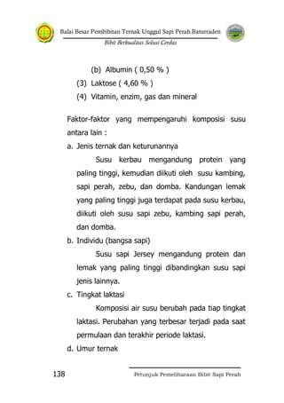 Balai Besar Pembibitan Ternak Unggul Sapi Perah Baturraden
Bibit Berkualitas Solusi Cerdas
Petunjuk Pemeliharaan Bibit Sapi Perah138
(b) Albumin ( 0,50 % )
(3) Laktose ( 4,60 % )
(4) Vitamin, enzim, gas dan mineral
Faktor-faktor yang mempengaruhi komposisi susu
antara lain :
a. Jenis ternak dan keturunannya
Susu kerbau mengandung protein yang
paling tinggi, kemudian diikuti oleh susu kambing,
sapi perah, zebu, dan domba. Kandungan lemak
yang paling tinggi juga terdapat pada susu kerbau,
diikuti oleh susu sapi zebu, kambing sapi perah,
dan domba.
b. Individu (bangsa sapi)
Susu sapi Jersey mengandung protein dan
lemak yang paling tinggi dibandingkan susu sapi
jenis lainnya.
c. Tingkat laktasi
Komposisi air susu berubah pada tiap tingkat
laktasi. Perubahan yang terbesar terjadi pada saat
permulaan dan terakhir periode laktasi.
d. Umur ternak
 