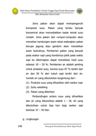 Balai Besar Pembibitan Ternak Unggul Sapi Perah Baturraden
Bibit Berkualitas Solusi Cerdas
Petunjuk Pemeliharaan Bibit Sapi Perah140
Jenis pakan akan dapat mempengaruhi
komposisi susu. Pakan yang terlalu banyak
konsentrat akan menyebabkan kadar lemak susu
rendah. Jenis pakan dari rumput-rumputan akan
menaikan kandungan asam oleat sedangkan pakan
berupa jagung atau gandum akan menaikkan
asam butiratnya. Pemberian pakan yang banyak
pada seekor sapi yang kondisinya jelek pada waktu
sapi itu dikeringkan dapat menaikkan hasil susu
sebesar 10 – 30 %. Pemberian air adalah penting
untuk produksi susu, karena susu 87 % terdiri dari
air dan 50 % dari tubuh sapi terdiri dari air.
Jumlah air yang dibutuhkan tergantung dari :
(1) Produksi susu yang dihasilkan oleh seekor sapi
(2) Suhu sekeliling
(3) Pakan yang diberikan
Perbandingan antara susu yang dihasilkan
dan air yang dibutuhkan adalah 1 : 36. Air yang
dibutuhkan untuk tiap hari bagi seekor sapi
berkisar 37 – 45 liter.
g. Lingkungan
 