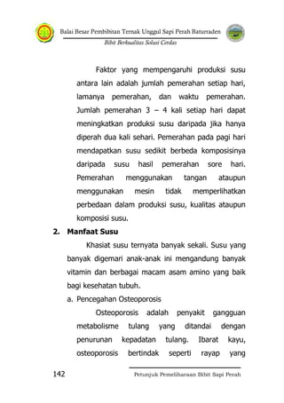 Balai Besar Pembibitan Ternak Unggul Sapi Perah Baturraden
Bibit Berkualitas Solusi Cerdas
Petunjuk Pemeliharaan Bibit Sapi Perah142
Faktor yang mempengaruhi produksi susu
antara lain adalah jumlah pemerahan setiap hari,
lamanya pemerahan, dan waktu pemerahan.
Jumlah pemerahan 3 – 4 kali setiap hari dapat
meningkatkan produksi susu daripada jika hanya
diperah dua kali sehari. Pemerahan pada pagi hari
mendapatkan susu sedikit berbeda komposisinya
daripada susu hasil pemerahan sore hari.
Pemerahan menggunakan tangan ataupun
menggunakan mesin tidak memperlihatkan
perbedaan dalam produksi susu, kualitas ataupun
komposisi susu.
2. Manfaat Susu
Khasiat susu ternyata banyak sekali. Susu yang
banyak digemari anak-anak ini mengandung banyak
vitamin dan berbagai macam asam amino yang baik
bagi kesehatan tubuh.
a. Pencegahan Osteoporosis
Osteoporosis adalah penyakit gangguan
metabolisme tulang yang ditandai dengan
penurunan kepadatan tulang. Ibarat kayu,
osteoporosis bertindak seperti rayap yang
 