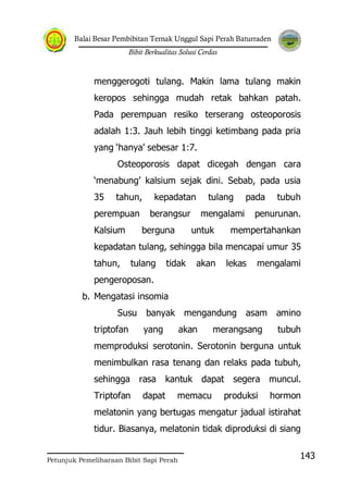 Balai Besar Pembibitan Ternak Unggul Sapi Perah Baturraden
Bibit Berkualitas Solusi Cerdas
Petunjuk Pemeliharaan Bibit Sapi Perah
143
menggerogoti tulang. Makin lama tulang makin
keropos sehingga mudah retak bahkan patah.
Pada perempuan resiko terserang osteoporosis
adalah 1:3. Jauh lebih tinggi ketimbang pada pria
yang „hanya‟ sebesar 1:7.
Osteoporosis dapat dicegah dengan cara
„menabung‟ kalsium sejak dini. Sebab, pada usia
35 tahun, kepadatan tulang pada tubuh
perempuan berangsur mengalami penurunan.
Kalsium berguna untuk mempertahankan
kepadatan tulang, sehingga bila mencapai umur 35
tahun, tulang tidak akan lekas mengalami
pengeroposan.
b. Mengatasi insomia
Susu banyak mengandung asam amino
triptofan yang akan merangsang tubuh
memproduksi serotonin. Serotonin berguna untuk
menimbulkan rasa tenang dan relaks pada tubuh,
sehingga rasa kantuk dapat segera muncul.
Triptofan dapat memacu produksi hormon
melatonin yang bertugas mengatur jadual istirahat
tidur. Biasanya, melatonin tidak diproduksi di siang
 