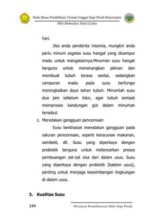 Balai Besar Pembibitan Ternak Unggul Sapi Perah Baturraden
Bibit Berkualitas Solusi Cerdas
Petunjuk Pemeliharaan Bibit Sapi Perah144
hari.
Jika anda penderita insomia, mungkin anda
perlu minum segelas susu hangat yang dicampur
madu untuk mengatasinya.Minuman susu hangat
berguna untuk menenangkan pikiran dan
membuat tubuh terasa santai, sedangkan
campuran madu pada susu berfungsi
meningkatkan daya tahan tubuh. Minumlah susu
dua jam sebelum tidur, agar tubuh sempat
memproses kandungan gizi dalam minuman
tersebut.
c. Meredakan gangguan pencernaan
Susu berkhasiat meredakan gangguan pada
saluran pencernaan, seperti keracunan makanan,
sembelit, dll. Susu yang diperkaya dengan
prebiotik berguna untuk melancarkan proses
pembuangan zat-zat sisa dari dalam usus. Susu
yang diperkaya dengan probiotik (bakteri usus),
penting untuk menjaga keseimbangan lingkungan
di dalam usus.
3. Kualitas Susu
 