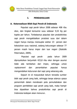 Balai Besar Pembibitan Ternak Unggul Sapi Perah Baturraden
Bibit Berkualitas Solusi Cerdas
Petunjuk Pemeliharaan Bibit Sapi Perah
1
I. PENDAHULUAN
A. Ketersediaan Bibit Sapi Perah di Indonesia
Populasi sapi perah tahun 2008 sebesar 408 ribu
ekor, dan tingkat konsumsi susu sebesar 9,53 Kg per
kapita per tahun. Terbatasnya populasi dan produktivitas
sapi perah mengakibatkan produksi susu dari dalam
negeri hanya mampu mensuplai sekitar 23 persen dari
kebutuhan susu nasional, sedang kekurangan sebesar 77
persen masih harus impor dari luar negeri (Statistik
Peternakan, 2009).
Populasi sapi perah pada tahun 2009
diproyeksikan berjumlah 423,8 ribu ekor dengan asumsi
tidak ada tambahan dari impor, sehingga untuk
replacement dan penambahan populasi hanya
mengandalkan keturunan dari sapi yang sekarang ada.
Sejauh ini di masyarakat belum tersedia sumber
bibit sapi perah yang baik, sehingga tanpa adanya upaya
pemerintah dalam mendesain pola pemuliabiakan dan
program pembibitan sapi perah yang baik, maka hampir
bisa dipastikan bahwa produktivitas sapi perah di
Indonesia kedepan akan menurun.
 
