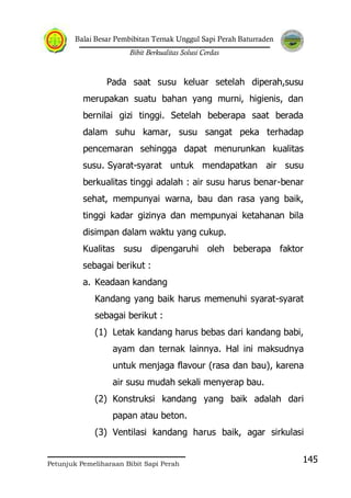Balai Besar Pembibitan Ternak Unggul Sapi Perah Baturraden
Bibit Berkualitas Solusi Cerdas
Petunjuk Pemeliharaan Bibit Sapi Perah
145
Pada saat susu keluar setelah diperah,susu
merupakan suatu bahan yang murni, higienis, dan
bernilai gizi tinggi. Setelah beberapa saat berada
dalam suhu kamar, susu sangat peka terhadap
pencemaran sehingga dapat menurunkan kualitas
susu. Syarat-syarat untuk mendapatkan air susu
berkualitas tinggi adalah : air susu harus benar-benar
sehat, mempunyai warna, bau dan rasa yang baik,
tinggi kadar gizinya dan mempunyai ketahanan bila
disimpan dalam waktu yang cukup.
Kualitas susu dipengaruhi oleh beberapa faktor
sebagai berikut :
a. Keadaan kandang
Kandang yang baik harus memenuhi syarat-syarat
sebagai berikut :
(1) Letak kandang harus bebas dari kandang babi,
ayam dan ternak lainnya. Hal ini maksudnya
untuk menjaga flavour (rasa dan bau), karena
air susu mudah sekali menyerap bau.
(2) Konstruksi kandang yang baik adalah dari
papan atau beton.
(3) Ventilasi kandang harus baik, agar sirkulasi
 