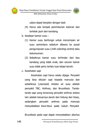 Balai Besar Pembibitan Ternak Unggul Sapi Perah Baturraden
Bibit Berkualitas Solusi Cerdas
Petunjuk Pemeliharaan Bibit Sapi Perah146
udara dapat berjalan dengan baik
(4) Harus ada tempat penimbunan kotoran dan
terletak jauh dari kandang.
b. Keadaan kamar susu :
(1) Kamar susu berfungsi untuk menyimpan air
susu sementara sebelum dibawa ke pusat
pengumpulan susu (milk colecting centre) atau
kekonsumen.
(2) Sebaiknya kamar susu terhindar dari bau
kandang yang tidak enak, dan ukuran kamar
susu tidak perlu terlalu luas tetapi bersih.
c. Kesehatan sapi
Kesehatan sapi harus selalu dijaga. Penyakit
yang bisa ditulari sapi kepada manusia dan
sebaliknya (zoonosis) melalui air susu adalah
penyakit TBC, Anthrax, dan Brucellosis. Tanda-
tanda sapi yang terserang penyakit anthrax antara
lain adalah keluarnya darah dari hidung dan feses,
sedangkan penyakit anthrax pada manusia
menyebabkan bisul-bisul pada tubuh. Penyakit
Brucellosis pada sapi dapat menyebabkan abortus
 