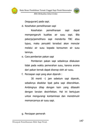 Balai Besar Pembibitan Ternak Unggul Sapi Perah Baturraden
Bibit Berkualitas Solusi Cerdas
Petunjuk Pemeliharaan Bibit Sapi Perah
147
(keguguran) pada sapi.
d. Kesehatan pemeliharaan sapi
Kesehatan pemeliharaan sapi dapat
mempengaruhi kualitas air susu sapi. Bila
pekerja/pemelihara sapi menderita TBC atau
typus, maka penyakit tersebut akan menular
melalui air susu kepada konsumen air susu
lainnya.
e. Cara pemberian pakan sapi
Pemberian pakan sapi sebaiknya dilakukan
tidak pada waktu pemerahan susu, karena aroma
dari pakan ternak dapat diserap oleh air susu.
f. Persiapan sapi yang akan diperah :
30 menit -1 jam sebelum sapi diperah,
sebaiknya disekitar lipat paha sapi dibersihkan.
Ambingnya dilap dengan kain yang dibasahi
dengan larutan desinfektan. Hal ini bertujuan
untuk mengurangi kontaminasi dan menstimulir
memancarnya air susu sapi.
g. Persiapan pemerah
 
