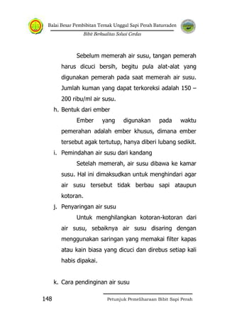 Balai Besar Pembibitan Ternak Unggul Sapi Perah Baturraden
Bibit Berkualitas Solusi Cerdas
Petunjuk Pemeliharaan Bibit Sapi Perah148
Sebelum memerah air susu, tangan pemerah
harus dicuci bersih, begitu pula alat-alat yang
digunakan pemerah pada saat memerah air susu.
Jumlah kuman yang dapat terkoreksi adalah 150 –
200 ribu/ml air susu.
h. Bentuk dari ember
Ember yang digunakan pada waktu
pemerahan adalah ember khusus, dimana ember
tersebut agak tertutup, hanya diberi lubang sedikit.
i. Pemindahan air susu dari kandang
Setelah memerah, air susu dibawa ke kamar
susu. Hal ini dimaksudkan untuk menghindari agar
air susu tersebut tidak berbau sapi ataupun
kotoran.
j. Penyaringan air susu
Untuk menghilangkan kotoran-kotoran dari
air susu, sebaiknya air susu disaring dengan
menggunakan saringan yang memakai filter kapas
atau kain biasa yang dicuci dan direbus setiap kali
habis dipakai.
k. Cara pendinginan air susu
 