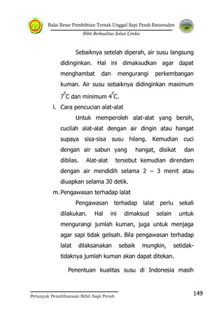 Balai Besar Pembibitan Ternak Unggul Sapi Perah Baturraden
Bibit Berkualitas Solusi Cerdas
Petunjuk Pemeliharaan Bibit Sapi Perah
149
Sebaiknya setelah diperah, air susu langsung
didinginkan. Hal ini dimaksudkan agar dapat
menghambat dan mengurangi perkembangan
kuman. Air susu sebaiknya didinginkan maximum
7
0
C dan minimum 4
0
C.
l. Cara pencucian alat-alat
Untuk memperoleh alat-alat yang bersih,
cucilah alat-alat dengan air dingin atau hangat
supaya sisa-sisa susu hilang. Kemudian cuci
dengan air sabun yang hangat, disikat dan
dibilas. Alat-alat tersebut kemudian direndam
dengan air mendidih selama 2 – 3 menit atau
diuapkan selama 30 detik.
m.Pengawasan terhadap lalat
Pengawasan terhadap lalat perlu sekali
dilakukan. Hal ini dimaksud selain untuk
mengurangi jumlah kuman, juga untuk menjaga
agar sapi tidak gelisah. Bila pengawasan terhadap
lalat dilaksanakan sebaik mungkin, setidak-
tidaknya jumlah kuman akan dapat ditekan.
Penentuan kualitas susu di Indonesia masih
 