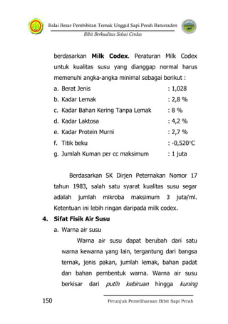 Balai Besar Pembibitan Ternak Unggul Sapi Perah Baturraden
Bibit Berkualitas Solusi Cerdas
Petunjuk Pemeliharaan Bibit Sapi Perah150
berdasarkan Milk Codex. Peraturan Milk Codex
untuk kualitas susu yang dianggap normal harus
memenuhi angka-angka minimal sebagai berikut :
a. Berat Jenis : 1,028
b. Kadar Lemak : 2,8 %
c. Kadar Bahan Kering Tanpa Lemak : 8 %
d. Kadar Laktosa : 4,2 %
e. Kadar Protein Murni : 2,7 %
f. Titik beku : -0,520 C
g. Jumlah Kuman per cc maksimum : 1 juta
Berdasarkan SK Dirjen Peternakan Nomor 17
tahun 1983, salah satu syarat kualitas susu segar
adalah jumlah mikroba maksimum 3 juta/ml.
Ketentuan ini lebih ringan daripada milk codex.
4. Sifat Fisik Air Susu
a. Warna air susu
Warna air susu dapat berubah dari satu
warna kewarna yang lain, tergantung dari bangsa
ternak, jenis pakan, jumlah lemak, bahan padat
dan bahan pembentuk warna. Warna air susu
berkisar dari putih kebiruan hingga kuning
 