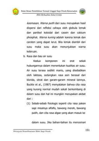 Balai Besar Pembibitan Ternak Unggul Sapi Perah Baturraden
Bibit Berkualitas Solusi Cerdas
Petunjuk Pemeliharaan Bibit Sapi Perah
151
keemasan. Warna putih dari susu merupakan hasil
dispersi dari refleksi cahaya oleh globula lemak
dan partikel koloidal dari casein dan calsium
phosphat. Warna kuning adalah karena lemak dan
caroten yang dapat larut. Bila lemak diambil dari
susu maka susu akan menunjukkan warna
kebiruan.
b. Rasa dan bau air susu
Kedua komponen ini erat sekali
hubungannya dalam menentukan kualitas air susu.
Air susu terasa sedikit manis, yang disebabkan
oleh laktosa, sedangkan rasa asin berasal dari
klorida, sitrat dan garam-garam mineral lainnya.
Buckle et al., (1987) menyatakan bahwa cita rasa
yang kurang normal mudah sekali berkembang di
dalam susu dan hal ini mungkin merupakan akibat
dari :
(1) Sebab-sebab fisiologis seperti cita rasa pakan
sapi misalnya alfalfa, bawang merah, bawang
putih, dan cita rasa algae yang akan masuk ke
dalam susu. Jika bahan-bahan itu mencemari
 