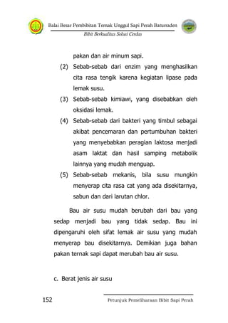 Balai Besar Pembibitan Ternak Unggul Sapi Perah Baturraden
Bibit Berkualitas Solusi Cerdas
Petunjuk Pemeliharaan Bibit Sapi Perah152
pakan dan air minum sapi.
(2) Sebab-sebab dari enzim yang menghasilkan
cita rasa tengik karena kegiatan lipase pada
lemak susu.
(3) Sebab-sebab kimiawi, yang disebabkan oleh
oksidasi lemak.
(4) Sebab-sebab dari bakteri yang timbul sebagai
akibat pencemaran dan pertumbuhan bakteri
yang menyebabkan peragian laktosa menjadi
asam laktat dan hasil samping metabolik
lainnya yang mudah menguap.
(5) Sebab-sebab mekanis, bila susu mungkin
menyerap cita rasa cat yang ada disekitarnya,
sabun dan dari larutan chlor.
Bau air susu mudah berubah dari bau yang
sedap menjadi bau yang tidak sedap. Bau ini
dipengaruhi oleh sifat lemak air susu yang mudah
menyerap bau disekitarnya. Demikian juga bahan
pakan ternak sapi dapat merubah bau air susu.
c. Berat jenis air susu
 