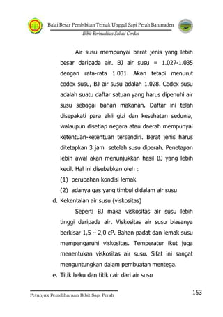 Balai Besar Pembibitan Ternak Unggul Sapi Perah Baturraden
Bibit Berkualitas Solusi Cerdas
Petunjuk Pemeliharaan Bibit Sapi Perah
153
Air susu mempunyai berat jenis yang lebih
besar daripada air. BJ air susu = 1.027-1.035
dengan rata-rata 1.031. Akan tetapi menurut
codex susu, BJ air susu adalah 1.028. Codex susu
adalah suatu daftar satuan yang harus dipenuhi air
susu sebagai bahan makanan. Daftar ini telah
disepakati para ahli gizi dan kesehatan sedunia,
walaupun disetiap negara atau daerah mempunyai
ketentuan-ketentuan tersendiri. Berat jenis harus
ditetapkan 3 jam setelah susu diperah. Penetapan
lebih awal akan menunjukkan hasil BJ yang lebih
kecil. Hal ini disebabkan oleh :
(1) perubahan kondisi lemak
(2) adanya gas yang timbul didalam air susu
d. Kekentalan air susu (viskositas)
Seperti BJ maka viskositas air susu lebih
tinggi daripada air. Viskositas air susu biasanya
berkisar 1,5 – 2,0 cP. Bahan padat dan lemak susu
mempengaruhi viskositas. Temperatur ikut juga
menentukan viskositas air susu. Sifat ini sangat
menguntungkan dalam pembuatan mentega.
e. Titik beku dan titik cair dari air susu
 