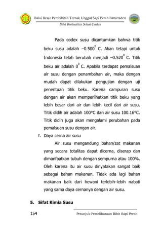 Balai Besar Pembibitan Ternak Unggul Sapi Perah Baturraden
Bibit Berkualitas Solusi Cerdas
Petunjuk Pemeliharaan Bibit Sapi Perah154
Pada codex susu dicantumkan bahwa titik
beku susu adalah –0.500
0
C. Akan tetapi untuk
Indonesia telah berubah menjadi –0.520
0
C. Titik
beku air adalah 0
0
C. Apabila terdapat pemalsuan
air susu dengan penambahan air, maka dengan
mudah dapat dilakukan pengujian dengan uji
penentuan titik beku. Karena campuran susu
dengan air akan memperlihatkan titik beku yang
lebih besar dari air dan lebih kecil dari air susu.
Titik didih air adalah 100°C dan air susu 100.16°C.
Titik didih juga akan mengalami perubahan pada
pemalsuan susu dengan air.
f. Daya cerna air susu
Air susu mengandung bahan/zat makanan
yang secara totalitas dapat dicerna, diserap dan
dimanfaatkan tubuh dengan sempurna atau 100%.
Oleh karena itu air susu dinyatakan sangat baik
sebagai bahan makanan. Tidak ada lagi bahan
makanan baik dari hewani terlebih-lebih nabati
yang sama daya cernanya dengan air susu.
5. Sifat Kimia Susu
 