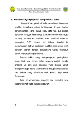 Balai Besar Pembibitan Ternak Unggul Sapi Perah Baturraden
Bibit Berkualitas Solusi Cerdas
Petunjuk Pemeliharaan Bibit Sapi Perah2
B. Perkembangan populasi dan produksi susu
Populasi sapi perah di Indonesia dalam dasawarsa
terakhir jumlahnya cukup berfluktuasi dengan tingkat
perkembangan yang cukup baik, rata-rata 1,2 persen
pertahun (wilayah Asia hanya 0,48 persen dan dunia 0,51
persen), sedangkan produksi susu nasional rata-rata
meningkat 3,08 persen per tahun. Kondisi ini
menunjukkan bahwa perbaikan kualitas sapi perah telah
berjalan searah dengan berjalannya waktu meskipun
belum mencapai angka optimal.
Banyak faktor yang mempengaruhi peningkatan
mutu bibit sapi perah, salah satunya adalah melalui
grading up baik dari pejantan yang dipakai untuk
mengawini sapi betina (semen beku) maupun melalui bibit
sapi betina yang dihasilkan oleh BBPTU Sapi Perah
Baturraden.
Data perkembangan populasi dan produksi susu
seperti terlihat pada ilustrasi dibawah.
 